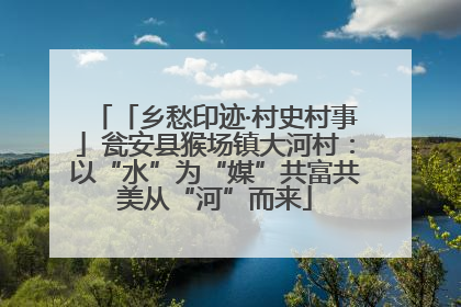 「乡愁印迹·村史村事」瓮安县猴场镇大河村：以“水”为“媒”共富共美从“河”而来