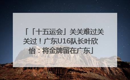 「十五运会」关关难过关关过！广东U16队长叶欣怡：将金牌留在广东