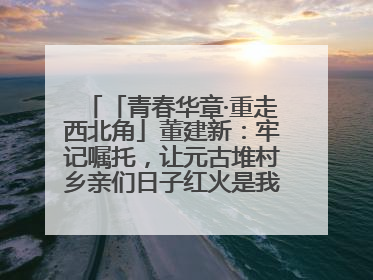 「青春华章·重走西北角」董建新：牢记嘱托，让元古堆村乡亲们日子红火是我最大动力！