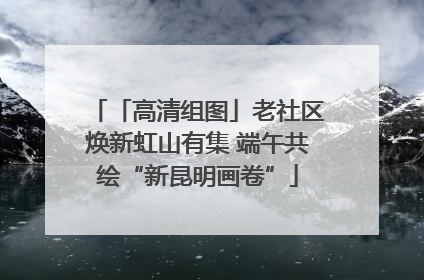 「高清组图」老社区焕新虹山有集 端午共绘“新昆明画卷”