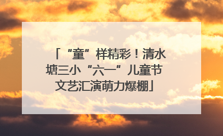 “童”样精彩！清水塘三小“六一”儿童节文艺汇演萌力爆棚