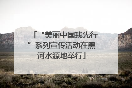 “美丽中国我先行”系列宣传活动在黑河水源地举行