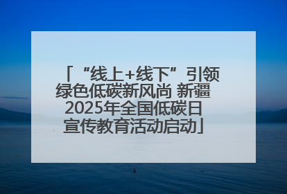 “线上+线下”引领绿色低碳新风尚 新疆2025年全国低碳日宣传教育活动启动