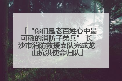“你们是老百姓心中最可敬的消防子弟兵” 长沙市消防救援支队完成龙山抗洪使命归队
