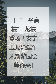 “一举高粽” 龙粽登场！安宁玉龙湾端午宋韵游园会等你来