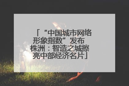 “中国城市网络形象指数”发布 株洲：智造之城擦亮中部经济名片