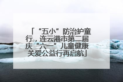 “五小”防治护童行，连云港市第二届庆“六一”儿童健康关爱公益行再启航