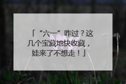 “六一”咋过？这几个宝藏地快收藏，娃来了不想走！