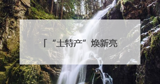 “土特产”焕新亮相火起来！“跨界”产业链成亮点 激活企业发展新增长点