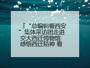 “总编辑看西安”集体采访团走进交大西迁博物馆 感悟西迁精神 看交大人续写爱国奋斗新篇章