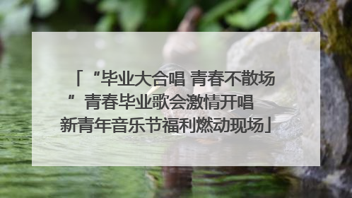 “毕业大合唱 青春不散场”青春毕业歌会激情开唱  新青年音乐节福利燃动现场