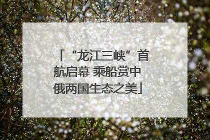 “龙江三峡”首航启幕 乘船赏中俄两国生态之美