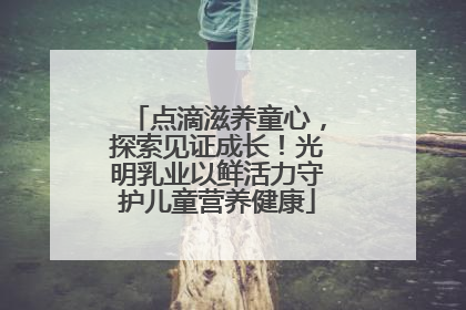 点滴滋养童心，探索见证成长！光明乳业以鲜活力守护儿童营养健康