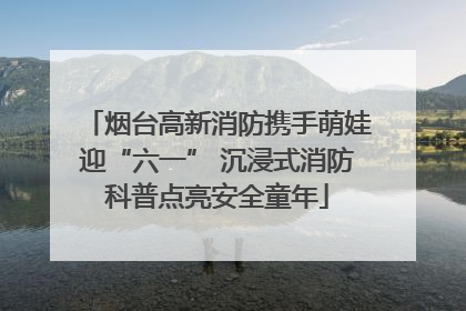 烟台高新消防携手萌娃迎“六一” 沉浸式消防科普点亮安全童年