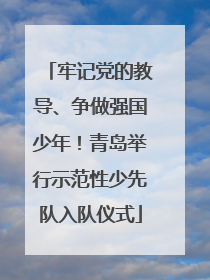 牢记党的教导、争做强国少年！青岛举行示范性少先队入队仪式