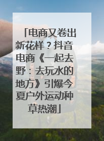 电商又卷出新花样？抖音电商《一起去野：去玩水的地方》引爆今夏户外运动种草热潮
