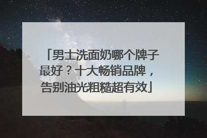 男士洗面奶哪个牌子最好？十大畅销品牌，告别油光粗糙超有效