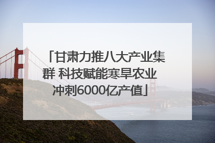甘肃力推八大产业集群 科技赋能寒旱农业冲刺6000亿产值
