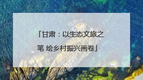 甘肃：以生态文旅之笔 绘乡村振兴画卷