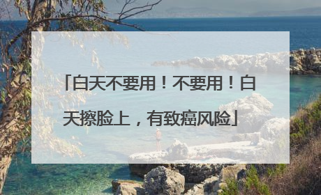 白天不要用！不要用！白天擦脸上，有致癌风险