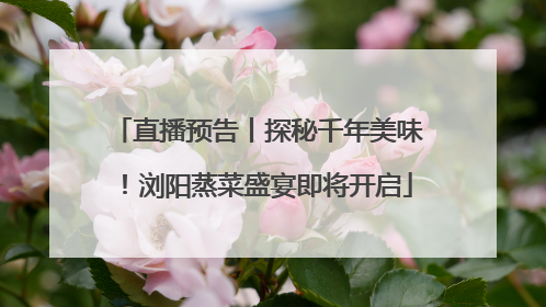 直播预告丨探秘千年美味！浏阳蒸菜盛宴即将开启