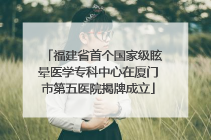 福建省首个国家级眩晕医学专科中心在厦门市第五医院揭牌成立