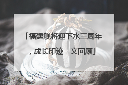 福建舰将迎下水三周年，成长印迹一文回顾