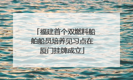 福建首个双燃料船舶船员培养见习点在厦门挂牌成立