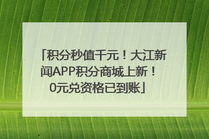 积分秒值千元！大江新闻APP积分商城上新！0元兑资格已到账