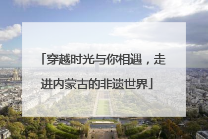 穿越时光与你相遇，走进内蒙古的非遗世界