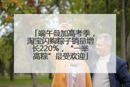 端午叠加高考季，淘宝闪购粽子销量增长220%，“一举高粽”最受欢迎