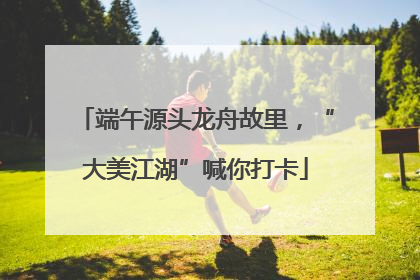 端午源头龙舟故里，“大美江湖”喊你打卡