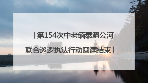 第154次中老缅泰湄公河联合巡逻执法行动圆满结束