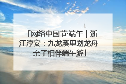 网络中国节·端午｜浙江淳安：九龙溪里划龙舟 亲子相伴端午游
