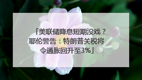 美联储降息短期没戏？耶伦警告：特朗普关税将令通胀回升至3%