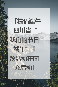 粽情端午 四川省“我们的节日·端午”主题活动在南充启动