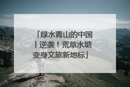 绿水青山的中国丨逆袭！荒草水塘变身文旅新地标