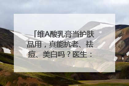 维A酸乳膏当护肤品用，真能抗老、祛痘、美白吗？医生：不建议长期使用