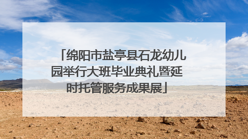 绵阳市盐亭县石龙幼儿园举行大班毕业典礼暨延时托管服务成果展