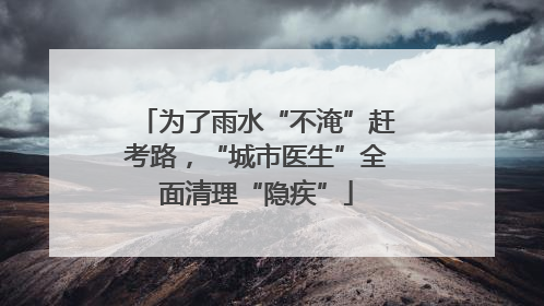 为了雨水“不淹”赶考路，“城市医生”全面清理“隐疾”