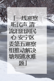 一线巡察听民声 清流汨汨润民心 安宁区委第五巡察组推动解决塘坝通水难题