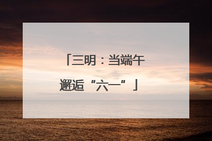 三明：当端午邂逅“六一”