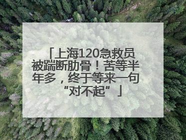 上海120急救员被踹断肋骨！苦等半年多，终于等来一句“对不起”