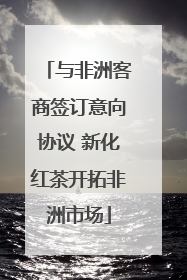 与非洲客商签订意向协议 新化红茶开拓非洲市场
