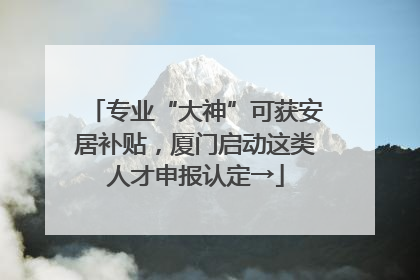 专业“大神”可获安居补贴，厦门启动这类人才申报认定→