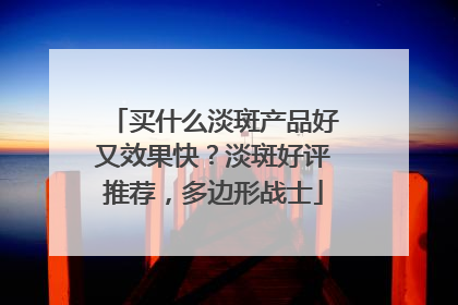 买什么淡斑产品好又效果快？淡斑好评推荐，多边形战士