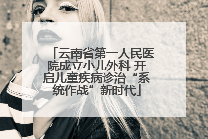 云南省第一人民医院成立小儿外科 开启儿童疾病诊治“系统作战”新时代