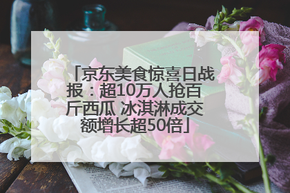 京东美食惊喜日战报：超10万人抢百斤西瓜 冰淇淋成交额增长超50倍