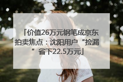 价值26万元钢笔成京东拍卖焦点：沈阳用户“捡漏”省下22.5万元