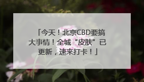 今天！北京CBD要搞大事情！全城“皮肤”已更新，速来打卡！